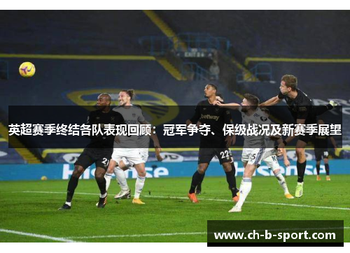 英超赛季终结各队表现回顾:冠军争夺、保级战况及新赛季展望 英超赛季终结各队表现回顾:冠军争夺、保级战况及新赛季展望