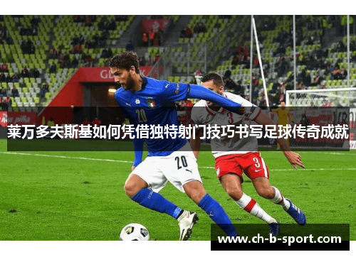 莱万多夫斯基如何凭借独特射门技巧书写足球传奇成就 莱万多夫斯基如何凭借独特射门技巧书写足球传奇成就