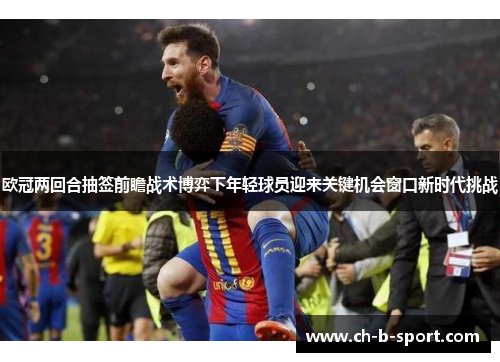 欧冠两回合抽签前瞻战术博弈下年轻球员迎来关键机会窗口新时代挑战 欧冠两回合抽签前瞻战术博弈下年轻球员迎来关键机会窗口新时代挑战