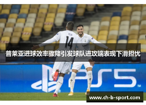 普莱亚进球效率骤降引发球队进攻端表现下滑担忧 普莱亚进球效率骤降引发球队进攻端表现下滑担忧