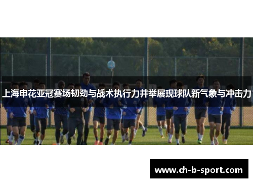 上海申花亚冠赛场韧劲与战术执行力并举展现球队新气象与冲击力