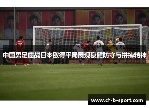 中国男足鏖战日本取得平局展现稳健防守与拼搏精神 中国男足鏖战日本取得平局展现稳健防守与拼搏精神