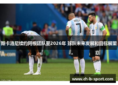 斯卡洛尼续约阿根廷队至2026年 球队未来发展和目标展望